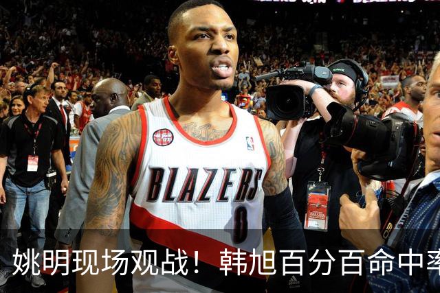 姚明现场观战！韩旭百分百命中率 盖帽得分盘活自由人内线