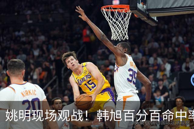 姚明现场观战！韩旭百分百命中率 盖帽得分盘活自由人内线