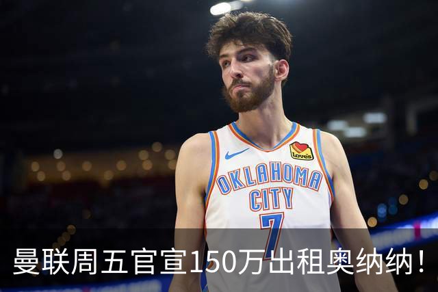 曼联周五官宣150万出租奥纳纳！拒绝让他当替补原因曝光，预计最终免费走人